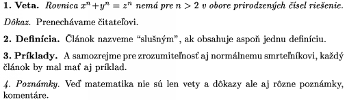 \proclaim{1.~Veta} Rovnica $x^n+y^n=z^n$ nem pre $n>2$ v obore
prirodzench sel rieenie. \endproclaim
\demo{Dkaz} Prenechvame itateovi. \enddemo
\definition{2.~Defincia} lnok nazveme "slunm", ak obsahuje
aspo jednu definciu. \enddefinition
\example{3.~Prklady} A samozrejme pre zrozumitenos aj
normlnemu smrtenkovi, kad lnok by mal
ma aj prklad. \endexample
\remark{4.~Poznmky} Ve matematika nie s len vety a dkazy
ale aj rzne poznmky, komentre. \endremark